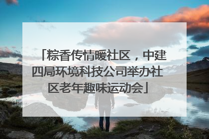 粽香传情暖社区，中建四局环境科技公司举办社区老年趣味运动会