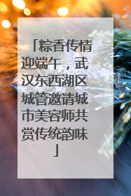 粽香传情迎端午，武汉东西湖区城管邀请城市美容师共赏传统韵味