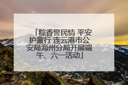 粽香警民情 平安护童行 连云港市公安局海州分局开展端午、六一活动