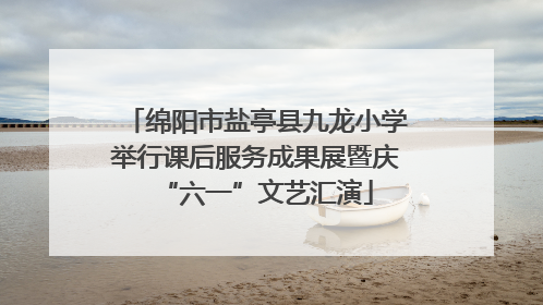 绵阳市盐亭县九龙小学举行课后服务成果展暨庆“六一”文艺汇演
