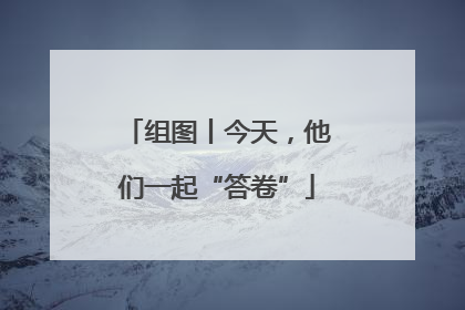 组图丨今天，他们一起“答卷”