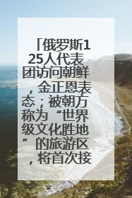 俄罗斯125人代表团访问朝鲜，金正恩表态；被朝方称为“世界级文化胜地”的旅游区，将首次接待俄游客