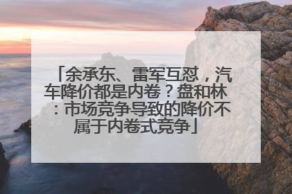 余承东、雷军互怼，汽车降价都是内卷？盘和林：市场竞争导致的降价不属于内卷式竞争