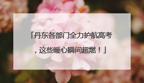 丹东各部门全力护航高考，这些暖心瞬间超燃！