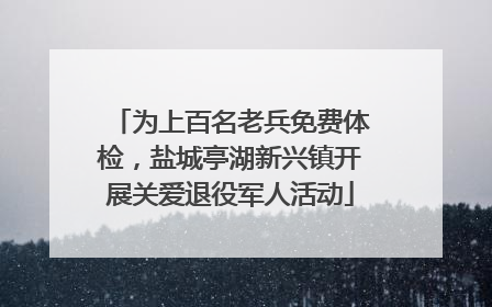 为上百名老兵免费体检，盐城亭湖新兴镇开展关爱退役军人活动
