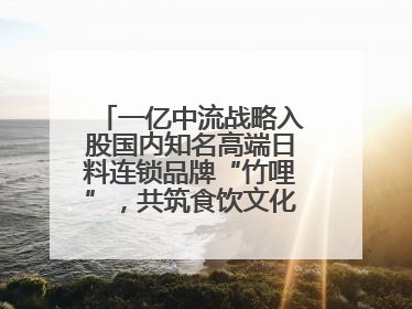 一亿中流战略入股国内知名高端日料连锁品牌“竹哩”，共筑食饮文化体验新标杆