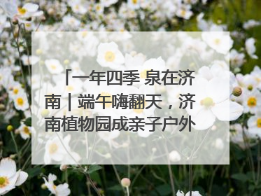 一年四季 泉在济南｜端午嗨翻天，济南植物园成亲子户外热门打卡地
