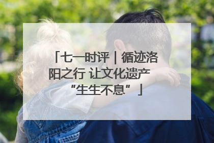 七一时评｜循迹洛阳之行 让文化遗产“生生不息”