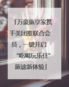 万豪旅享家携手美团推联合会员，一键开启 “吃喝玩乐住” 旅途新体验
