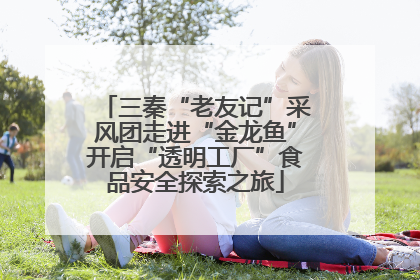 三秦“老友记”采风团走进“金龙鱼”开启“透明工厂”食品安全探索之旅