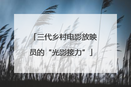 三代乡村电影放映员的“光影接力”