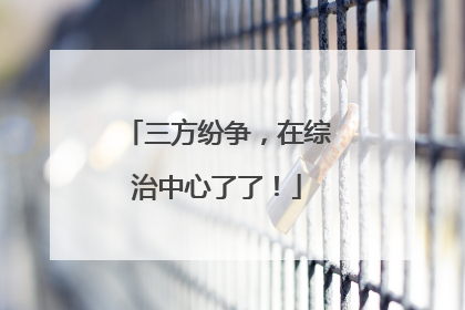 三方纷争，在综治中心了了！