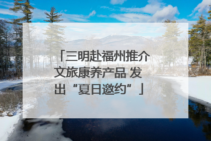 三明赴福州推介文旅康养产品 发出“夏日邀约”