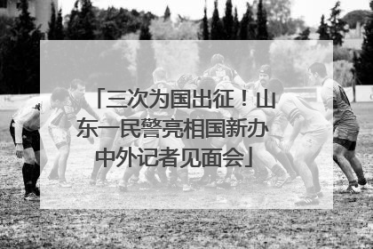 三次为国出征！山东一民警亮相国新办中外记者见面会