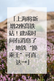上海将新增2座高铁站！建成时间有消息了，地铁“换乘王”可直达→