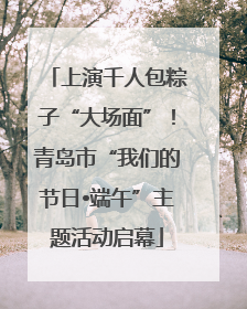 上演千人包粽子“大场面”！青岛市“我们的节日•端午”主题活动启幕