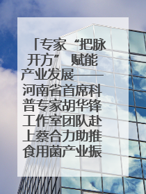 专家“把脉开方” 赋能产业发展——河南省首席科普专家胡华锋工作室团队赴上蔡合力助推食用菌产业振兴