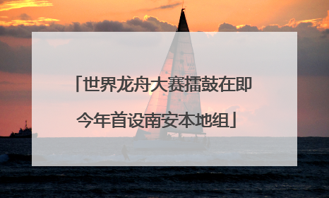 世界龙舟大赛擂鼓在即 今年首设南安本地组