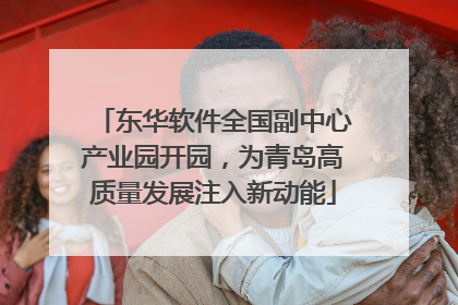 东华软件全国副中心产业园开园，为青岛高质量发展注入新动能