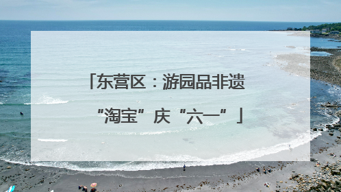 东营区：游园品非遗 “淘宝”庆“六一”
