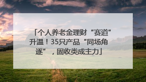 个人养老金理财“赛道”升温！35只产品“同场角逐”，固收类成主力