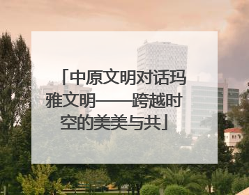 中原文明对话玛雅文明——跨越时空的美美与共