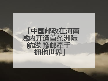 中国邮政在河南域内开通首条洲际航线 豫邮牵手 拥抱世界