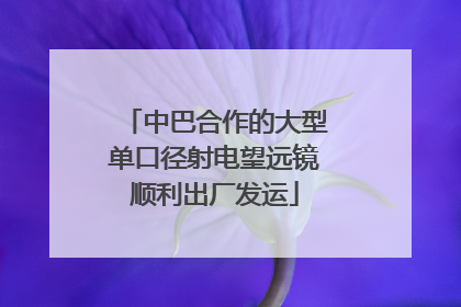 中巴合作的大型单口径射电望远镜顺利出厂发运