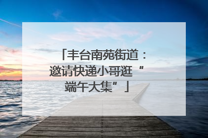 丰台南苑街道：邀请快递小哥逛“端午大集”