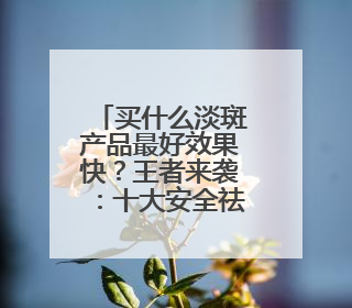买什么淡斑产品最好效果快？王者来袭：十大安全祛斑排行榜