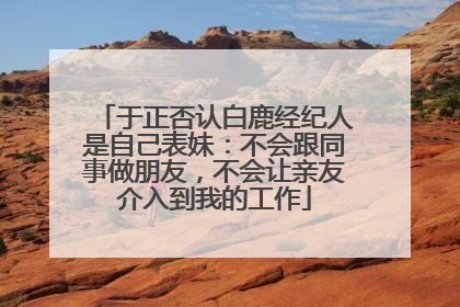 于正否认白鹿经纪人是自己表妹：不会跟同事做朋友，不会让亲友介入到我的工作