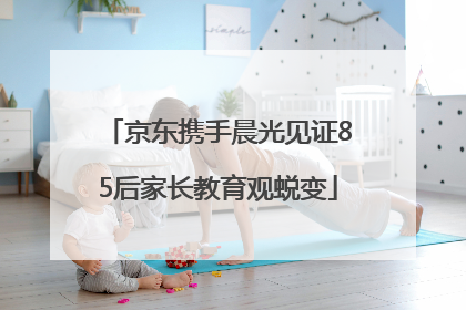 京东携手晨光见证85后家长教育观蜕变