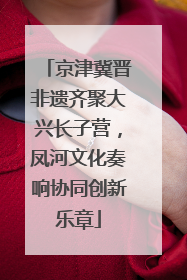 京津冀晋非遗齐聚大兴长子营，凤河文化奏响协同创新乐章