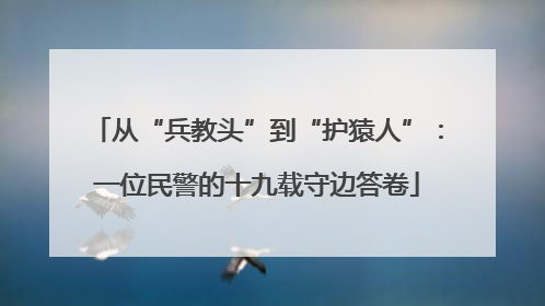 从“兵教头”到“护猿人”：一位民警的十九载守边答卷