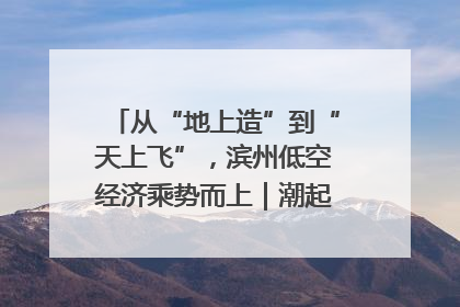从“地上造”到“天上飞”，滨州低空经济乘势而上｜潮起渤海・网聚黄蓝