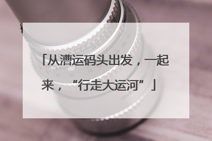 从漕运码头出发，一起来，“行走大运河”