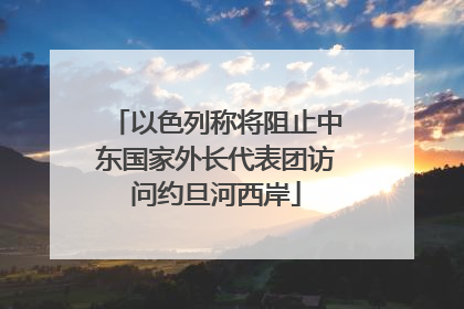 以色列称将阻止中东国家外长代表团访问约旦河西岸
