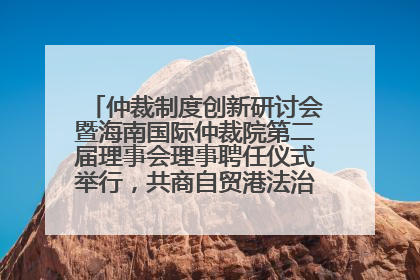 仲裁制度创新研讨会暨海南国际仲裁院第二届理事会理事聘任仪式举行，共商自贸港法治建设新路径