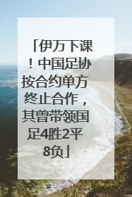 伊万下课！中国足协按合约单方终止合作，其曾带领国足4胜2平8负