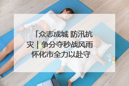 众志成城 防汛抗灾｜争分夺秒战风雨 怀化市全力以赴守护人民群众安全
