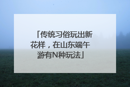 传统习俗玩出新花样，在山东端午游有N种玩法