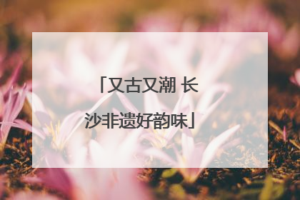 又古又潮 长沙非遗好韵味