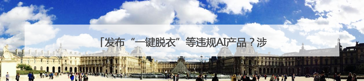 发布“一键脱衣”等违规AI产品？涉小红书、哔哩哔哩等平台！上海出手