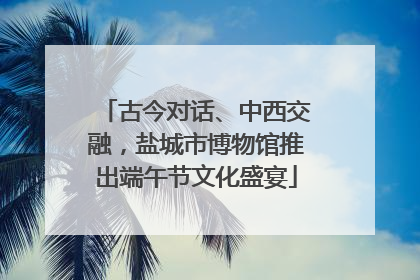 古今对话、中西交融，盐城市博物馆推出端午节文化盛宴