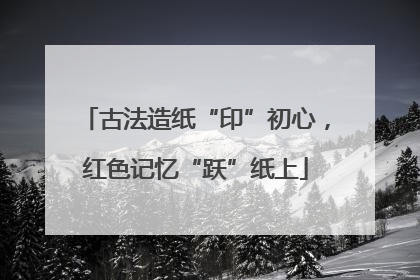 古法造纸“印”初心，红色记忆“跃”纸上