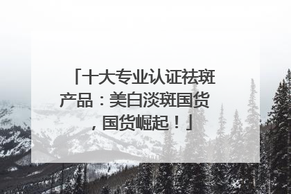 十大专业认证祛斑产品：美白淡斑国货，国货崛起！