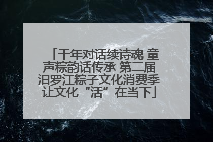 千年对话续诗魂 童声粽韵话传承 第二届汨罗江粽子文化消费季让文化“活”在当下