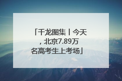 千龙图集丨今天，北京7.89万名高考生上考场