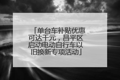 单台车补贴优惠可达千元，昌平区启动电动自行车以旧换新专项活动