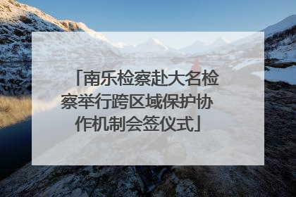 南乐检察赴大名检察举行跨区域保护协作机制会签仪式